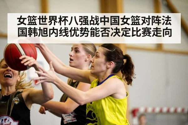 女篮世界杯八强战中国女篮对阵法国韩旭内线优势能否决定比赛走向（kaiyun）